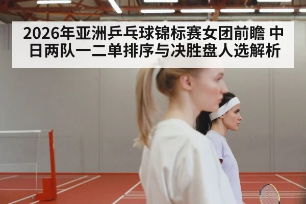 2026年亚洲乒乓球锦标赛女团前瞻 中日两队一二单排序与决胜盘人选解析