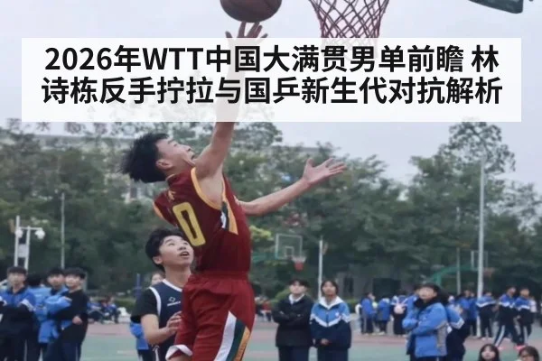 2026年WTT中国大满贯男单前瞻 林诗栋反手拧拉与国乒新生代对抗解析