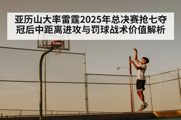 亚历山大率雷霆2025年总决赛抢七夺冠后中距离进攻与罚球战术价值解析